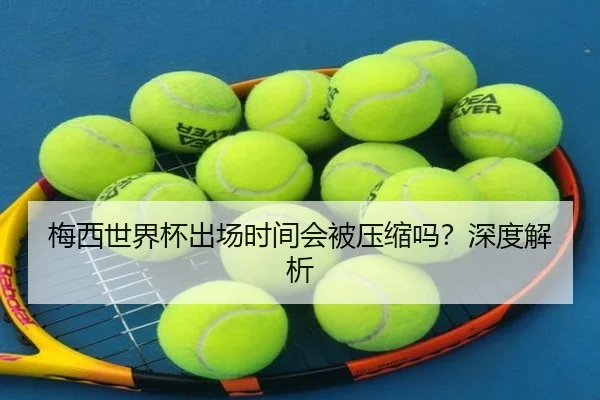 梅西世界杯出场时间会被压缩吗？深度解析 - Kaiyun